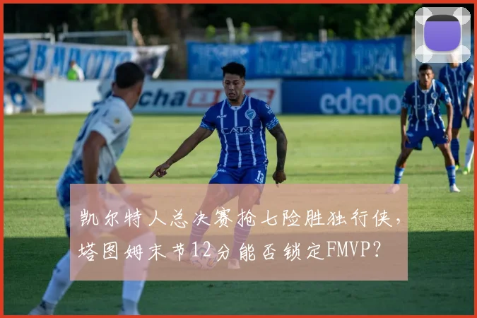 凯尔特人总决赛抢七险胜独行侠,塔图姆末节12分能否锁定FMVP?