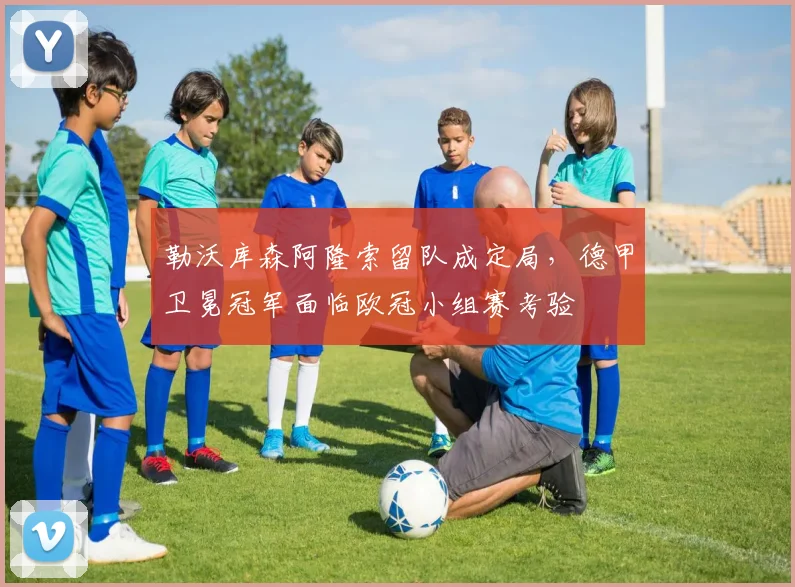 勒沃库森阿隆索留队成定局,德甲卫冕冠军面临欧冠小组赛考验