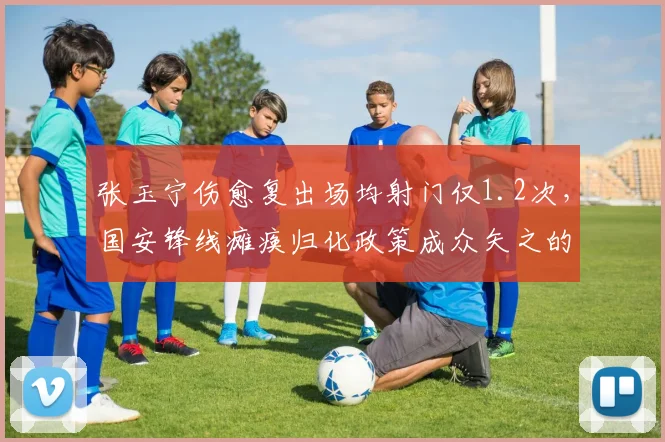 张玉宁伤愈复出场均射门仅1.2次，国安锋线瘫痪归化政策成众矢之的