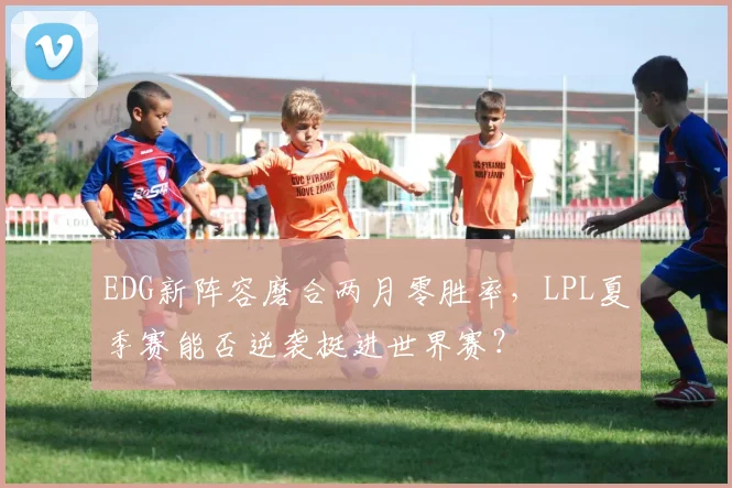 EDG新阵容磨合两月零胜率,LPL夏季赛能否逆袭挺进世界赛?