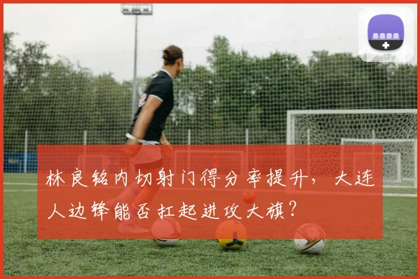 林良铭内切射门得分率提升,大连人边锋能否扛起进攻大旗?